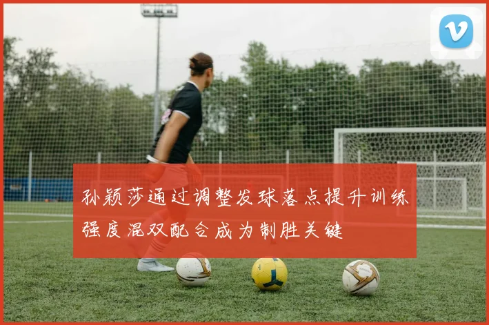 孙颖莎通过调整发球落点提升训练强度混双配合成为制胜关键